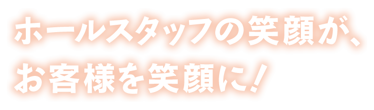 ホールスタッフの笑顔が、お客様を笑顔に！