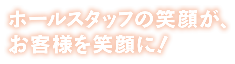 ホールスタッフの笑顔が、お客様を笑顔に！